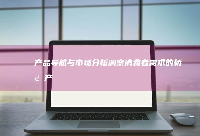 产品导航与市场分析：洞察消费者需求的桥梁 (产品导航与市场的关系)