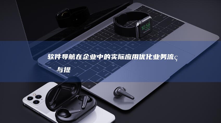 软件导航在企业中的实际应用：优化业务流程与提升工作效率的实例分析 (软件导航在企业怎么用)